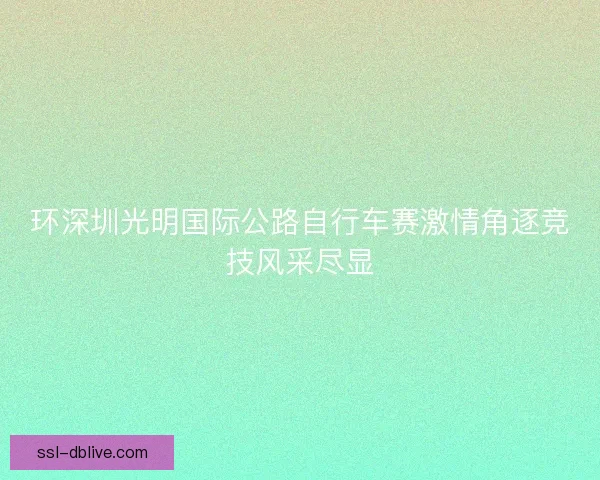 环深圳光明国际公路自行车赛激情角逐竞技风采尽显 环深圳光明国际公路自行车赛激情角逐竞技风采尽显