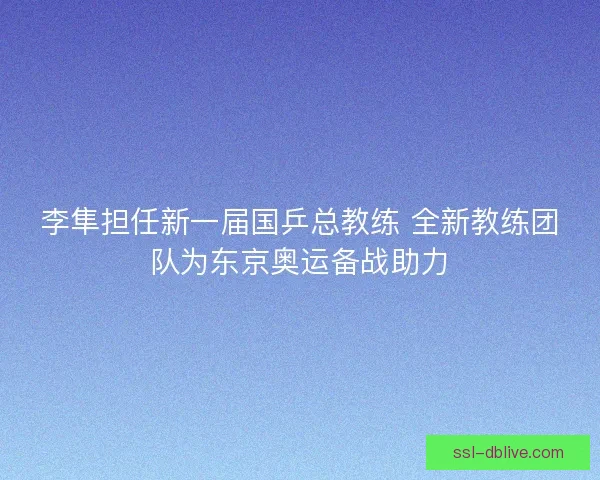 李隼担任新一届国乒总教练 全新教练团队为东京奥运备战助力 李隼担任新一届国乒总教练 全新教练团队为东京奥运备战助力