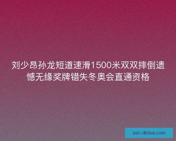 刘少昂孙龙短道速滑1500米双双摔倒遗憾无缘奖牌错失冬奥会直通资格