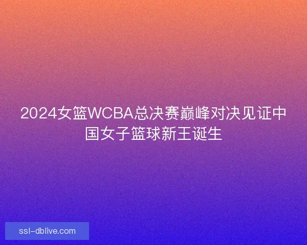2024女篮WCBA总决赛巅峰对决见证中国女子篮球新王诞生