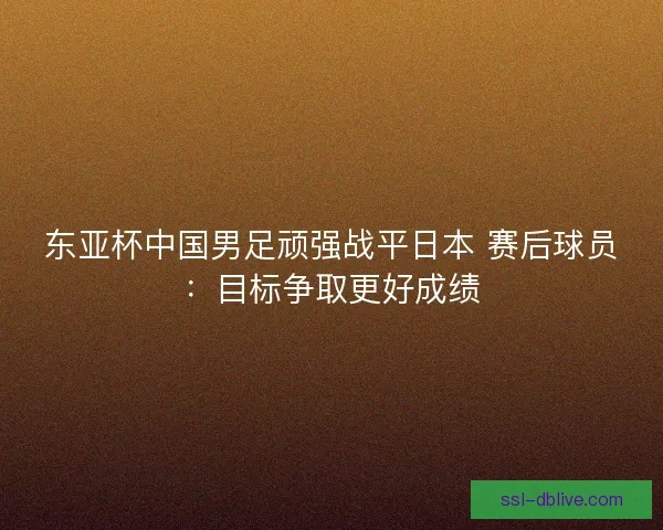 东亚杯中国男足顽强战平日本 赛后球员：目标争取更好成绩