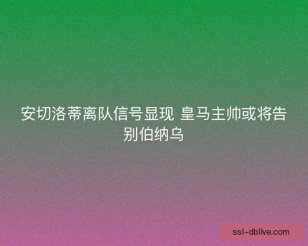 安切洛蒂离队信号显现 皇马主帅或将告别伯纳乌